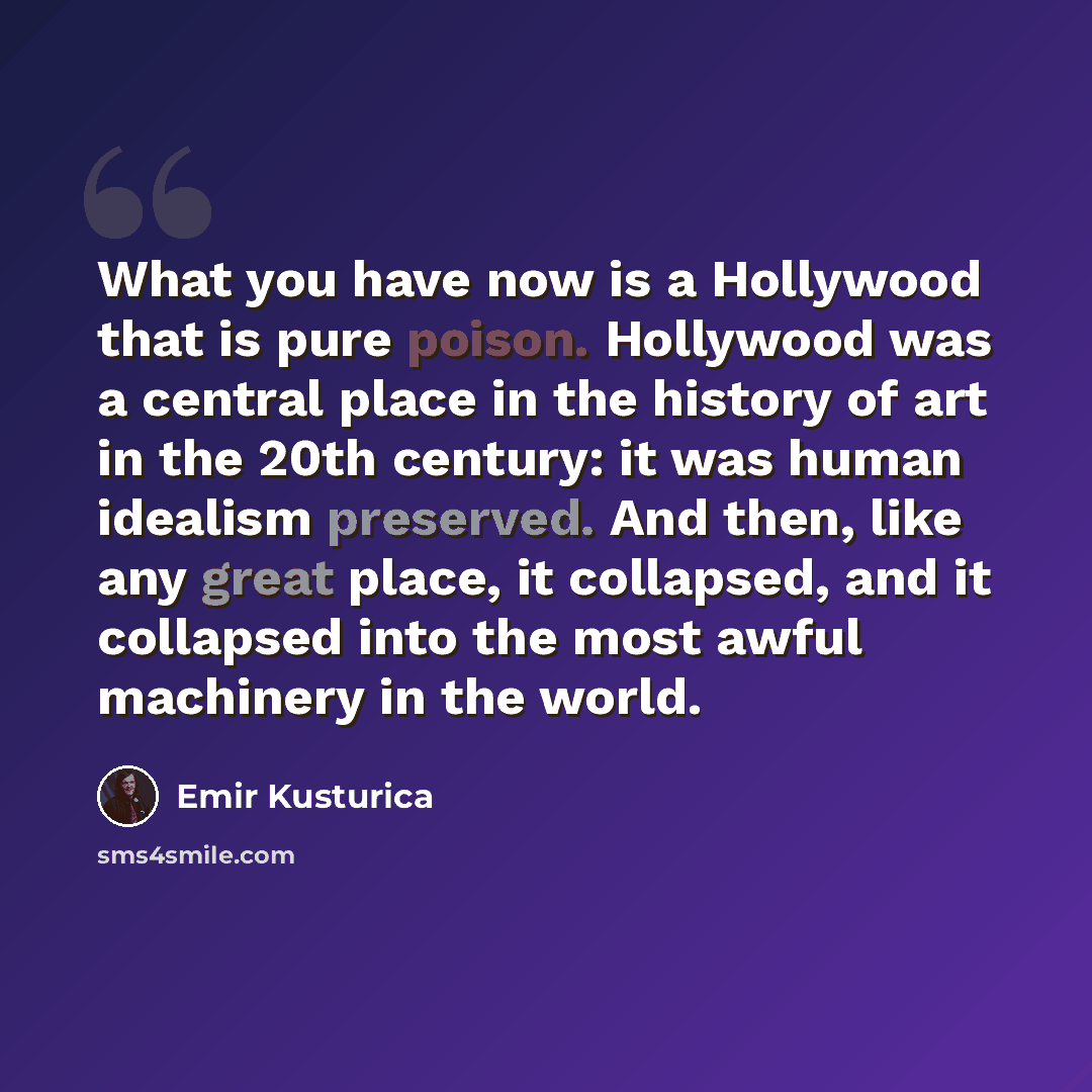 “What you have now is a Hollywood that is pure poison. Hollywood was a central place in the history of art in the 20th century: it was human idealism preserved. And then, like any great place, it collapsed, and it collapsed into the most awful machinery in the world.” quote by Emir Kusturica