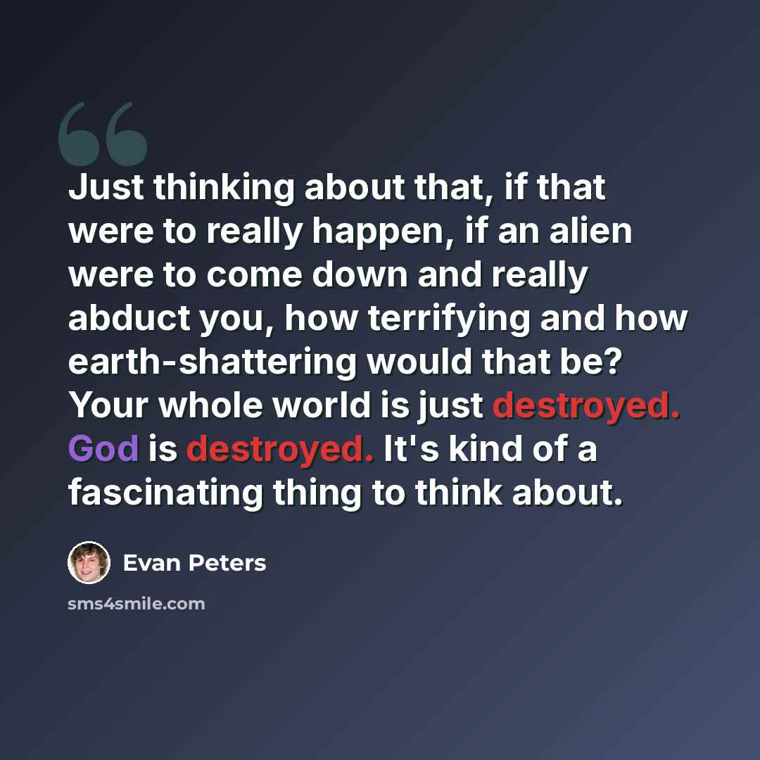 “Just thinking about that, if that were to really happen, if an alien were to come down and really abduct you, how terrifying and how earth-shattering would that be? Your whole world is just destroyed. God is destroyed. It's kind of a fascinating thing to think about.” quote by Evan Peters