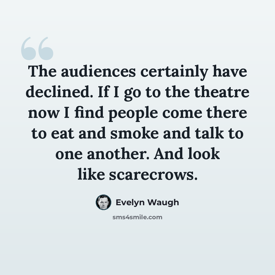 “The audiences certainly have declined. If I go to the theatre now I find people come there to eat and smoke and talk to one another. And look like scarecrows.” quote by Evelyn Waugh