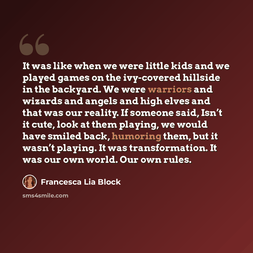 “It was like when we were little kids and we played games on the ivy-covered hillside in the backyard. We were warriors and wizards and angels and high elves and that was our reality. If someone said, Isn’t it cute, look at them playing, we would have smiled back, humoring them, but it wasn’t…” quote by Francesca Lia Block