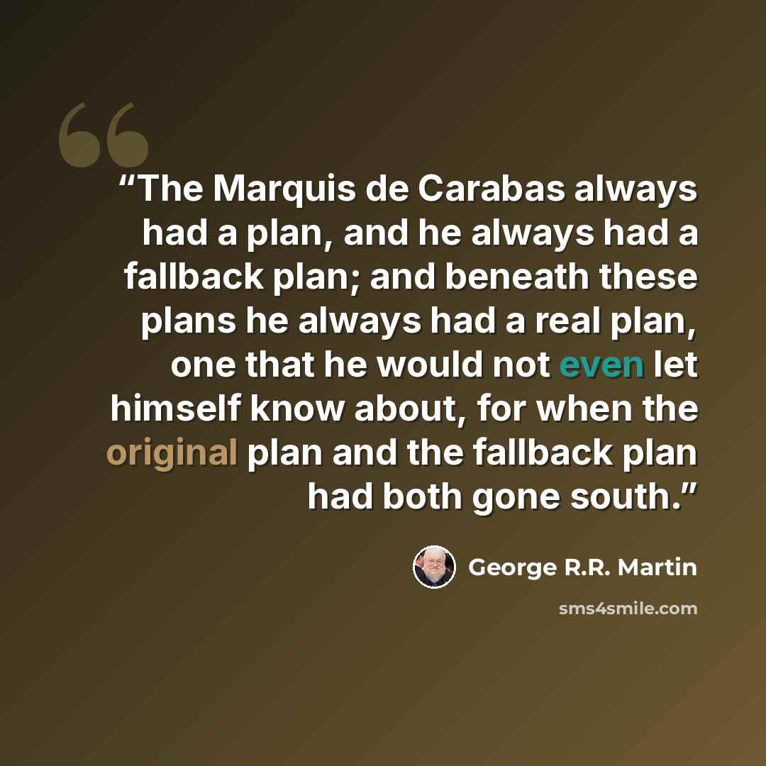 “The Marquis de Carabas always had a plan, and he always had a fallback plan; and beneath these plans he always had a real plan, one that he would not even let himself know about, for when the original plan and the fallback plan had both gone south.” quote by George R.R. Martin