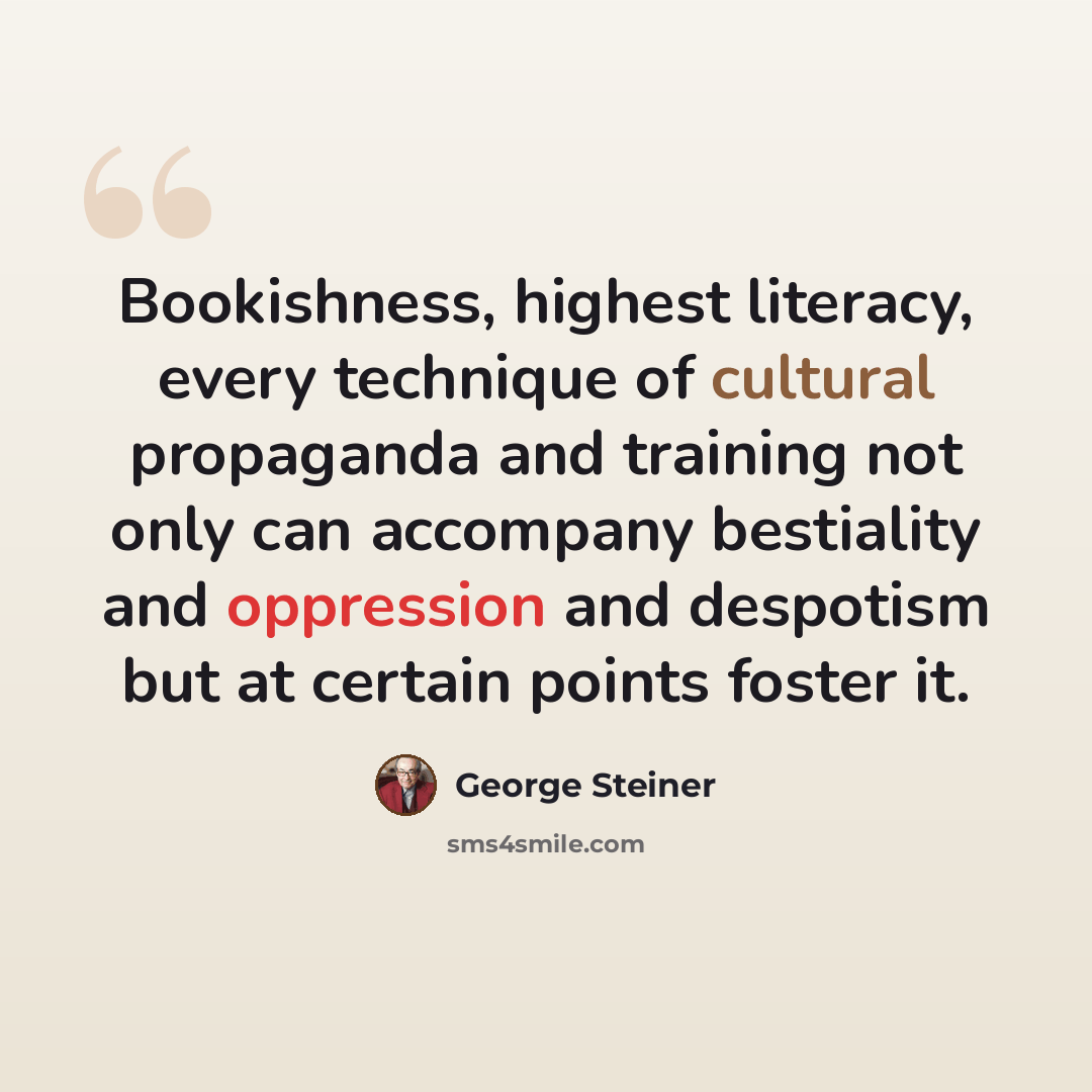 “Bookishness, highest literacy, every technique of cultural propaganda and training not only can accompany bestiality and oppression and despotism but at certain points foster it.” quote by George Steiner