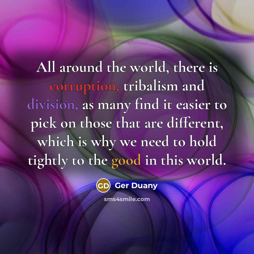“All around the world, there is corruption, tribalism and division, as many find it easier to pick on those that are different, which is why we need to hold tightly to the good in this world.” quote by Ger Duany