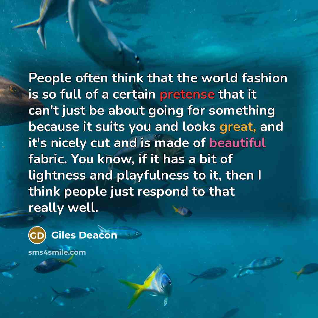 “People often think that the world fashion is so full of a certain pretense that it can't just be about going for something because it suits you and looks great, and it's nicely cut and is made of beautiful fabric. You know, if it has a bit of lightness and playfulness to it, then I think people…” quote by Giles Deacon