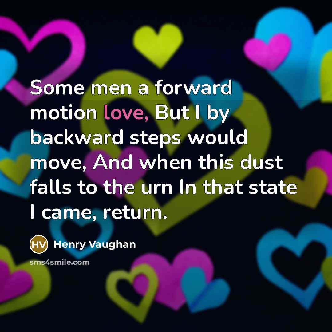 “Some men a forward motion love, But I by backward steps would move, And when this dust falls to the urn In that state I came, return.” quote by Henry Vaughan
