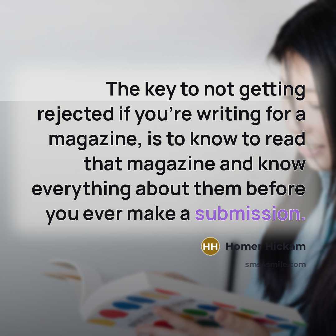 “The key to not getting rejected if you're writing for a magazine, is to know to read that magazine and know everything about them before you ever make a submission.” quote by Homer Hickam
