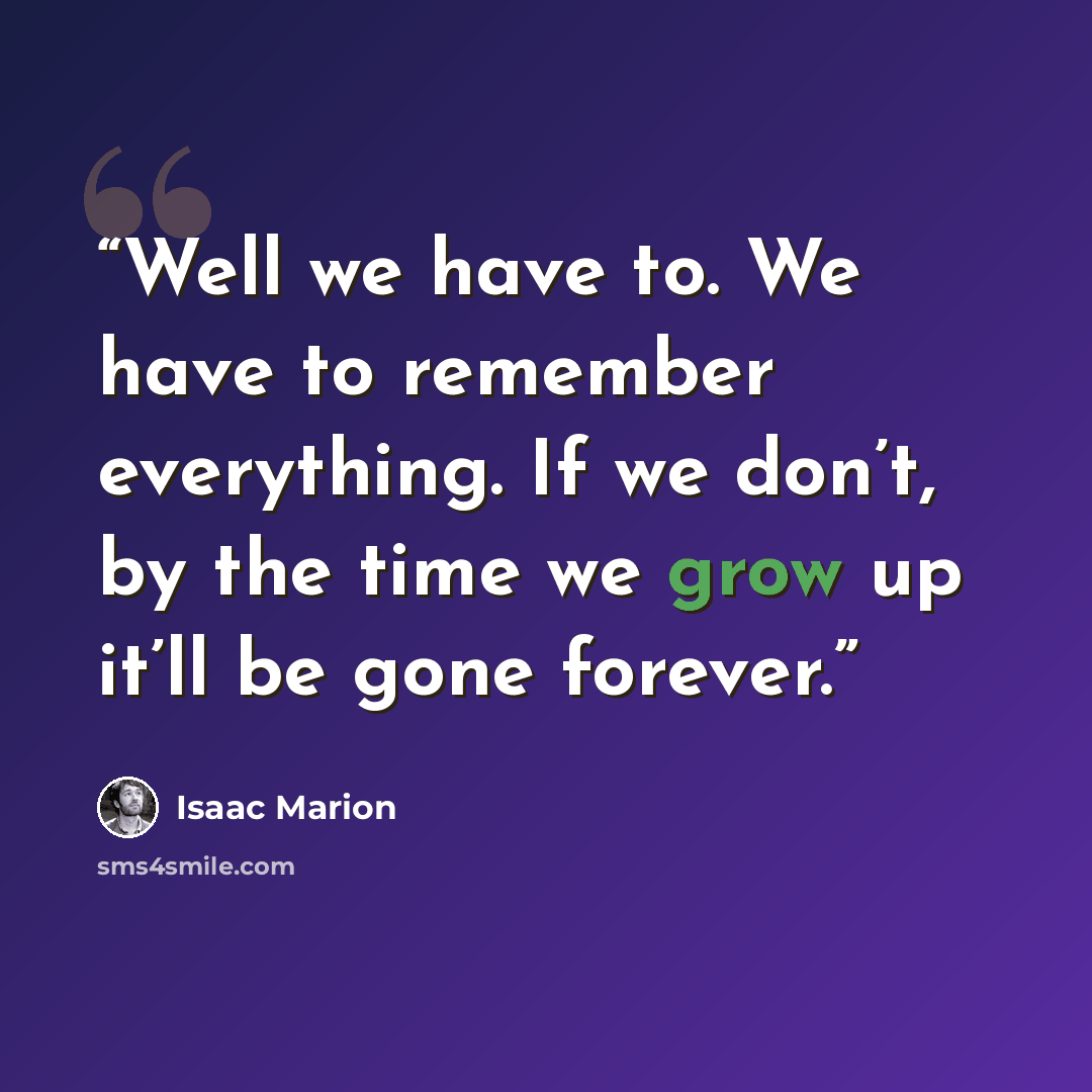 “Well we have to. We have to remember everything. If we don’t, by the time we grow up it’ll be gone forever.” quote by Isaac Marion