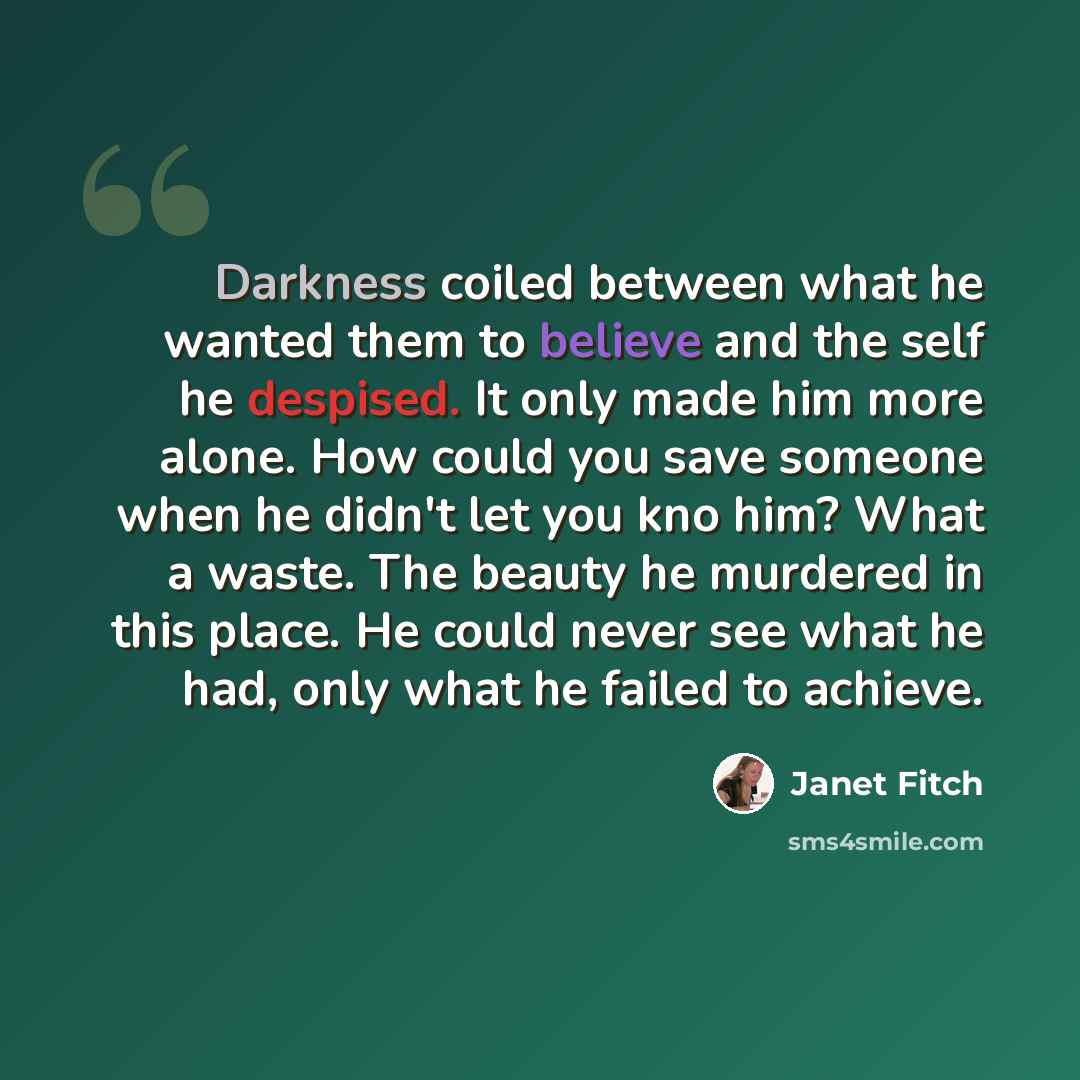 “Darkness coiled between what he wanted them to believe and the self he despised. It only made him more alone. How could you save someone when he didn't let you kno him? What a waste. The beauty he murdered in this place. He could never see what he had, only what he failed to achieve.” quote by Janet Fitch