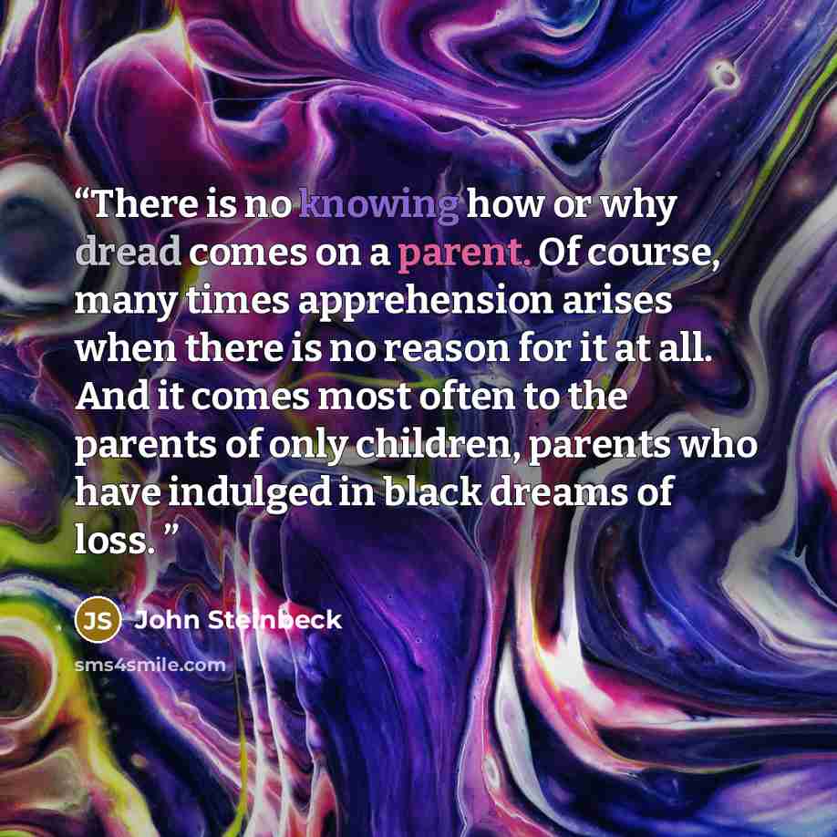 “There is no knowing how or why dread comes on a parent. Of course, many times apprehension arises when there is no reason for it at all. And it comes most often to the parents of only children, parents who have indulged in black dreams of loss.” quote by John Steinbeck