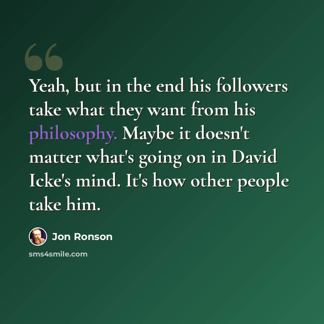 “Yeah, but in the end his followers take what they want from his philosophy. Maybe it doesn't matter what's going on in David Icke's mind. It's how other people take him.” quote by Jon Ronson