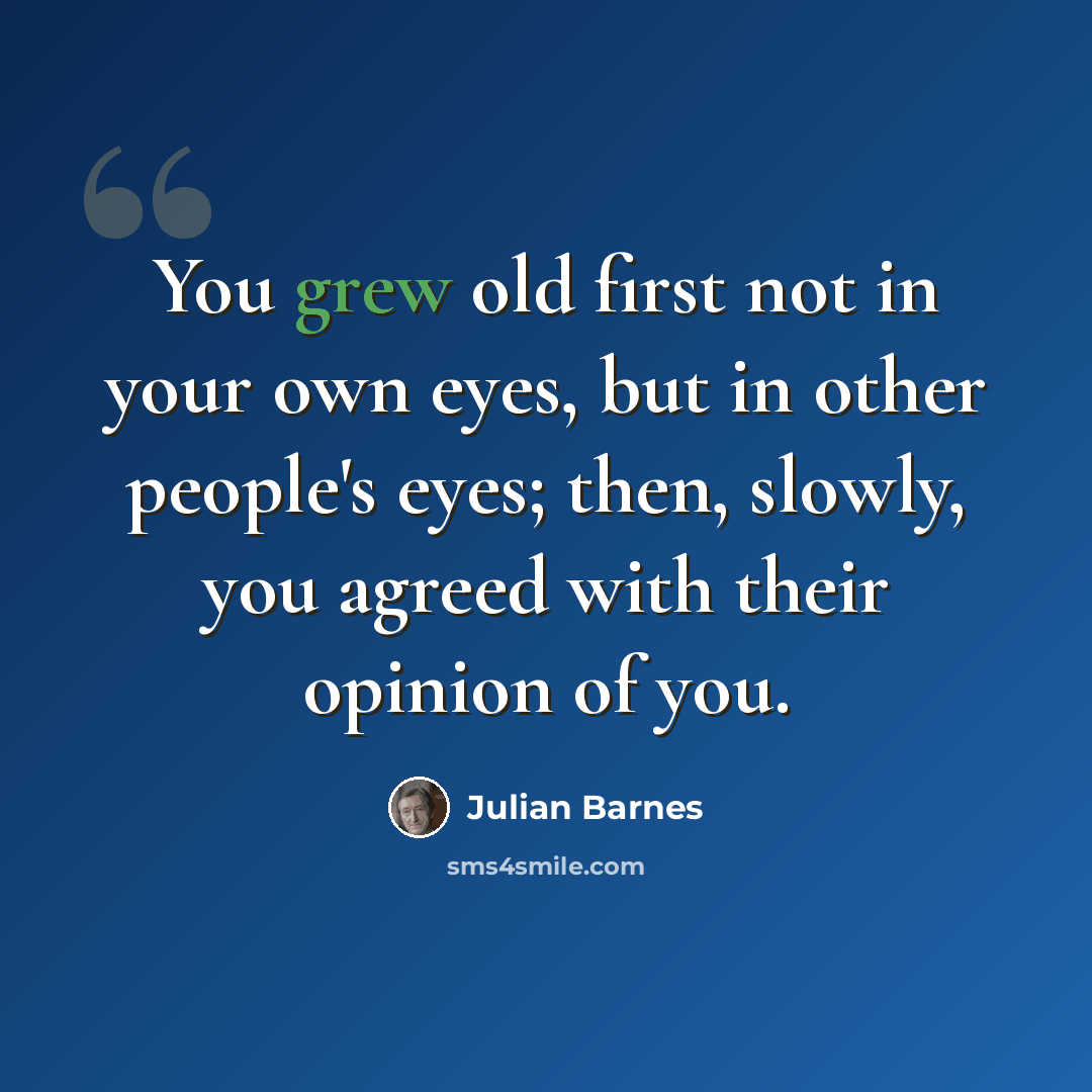 “You grew old first not in your own eyes, but in other people's eyes; then, slowly, you agreed with their opinion of you.” quote by Julian Barnes