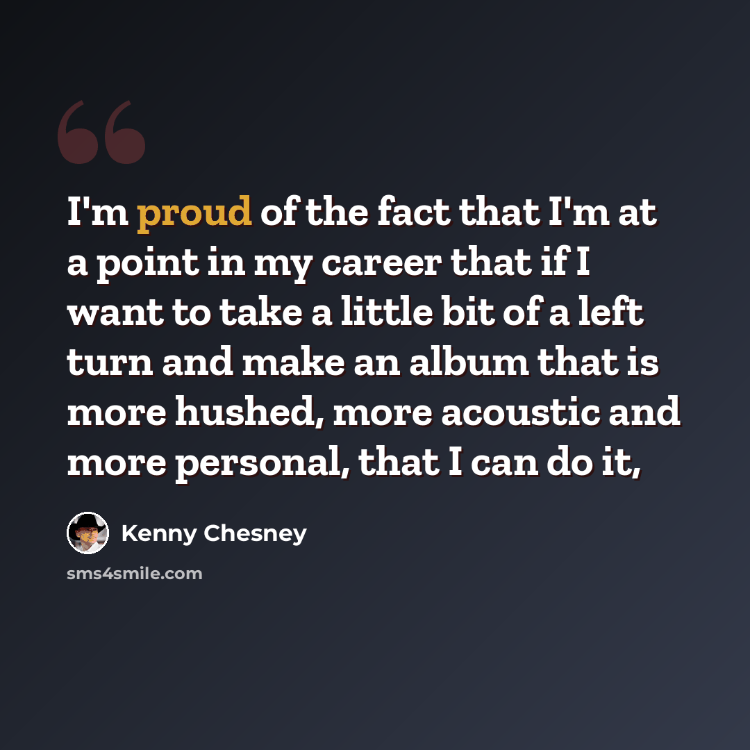“I'm proud of the fact that I'm at a point in my career that if I want to take a little bit of a left turn and make an album that is more hushed, more acoustic and more personal, that I can do it,” quote by Kenny Chesney