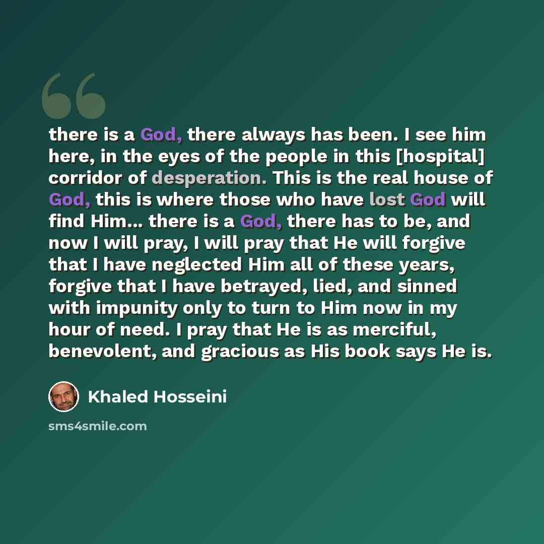 “there is a God, there always has been. I see him here, in the eyes of the people in this [hospital] corridor of desperation. This is the real house of God, this is where those who have lost God will find Him... there is a God, there has to be, and now I will pray, I will pray that He will forgive…” quote by Khaled Hosseini