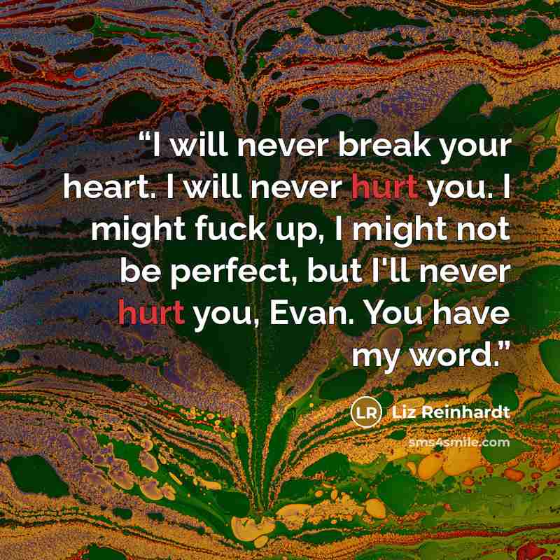“I will never break your heart. I will never hurt you. I might fuck up, I might not be perfect, but I'll never hurt you, Evan. You have my word.” quote by Liz Reinhardt