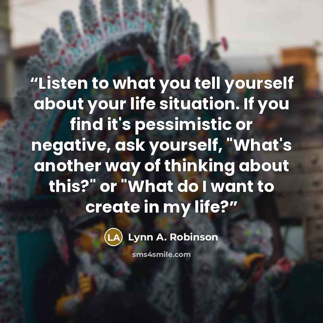 “Listen to what you tell yourself about your life situation. If you find it's pessimistic or negative, ask yourself, "What's another way of thinking about this?" or "What do I want to create in my life?” quote by Lynn A. Robinson