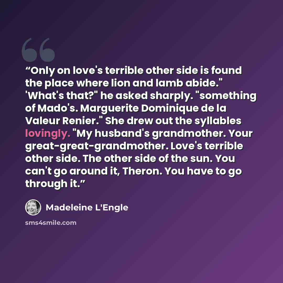 “Only on love's terrible other side is found the place where lion and lamb abide." 'What's that?" he asked sharply. "something of Mado's. Marguerite Dominique de la Valeur Renier." She drew out the syllables lovingly. "My husband's grandmother. Your great-great-grandmother. Love's terrible other…” quote by Madeleine L'Engle