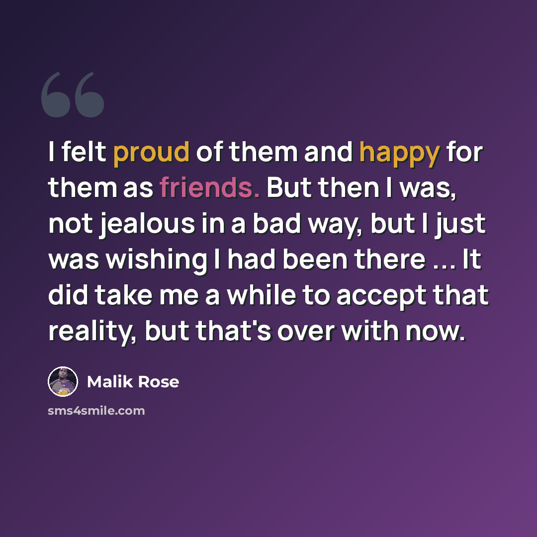 “I felt proud of them and happy for them as friends. But then I was, not jealous in a bad way, but I just was wishing I had been there ... It did take me a while to accept that reality, but that's over with now.” quote by Malik Rose