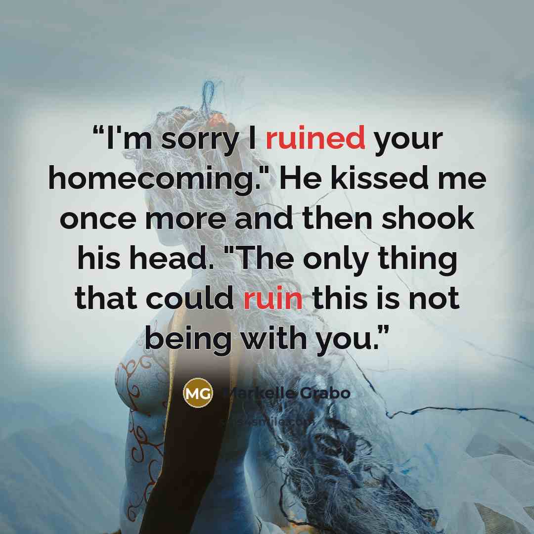 “I'm sorry I ruined your homecoming." He kissed me once more and then shook his head. "The only thing that could ruin this is not being with you.” quote by Markelle Grabo