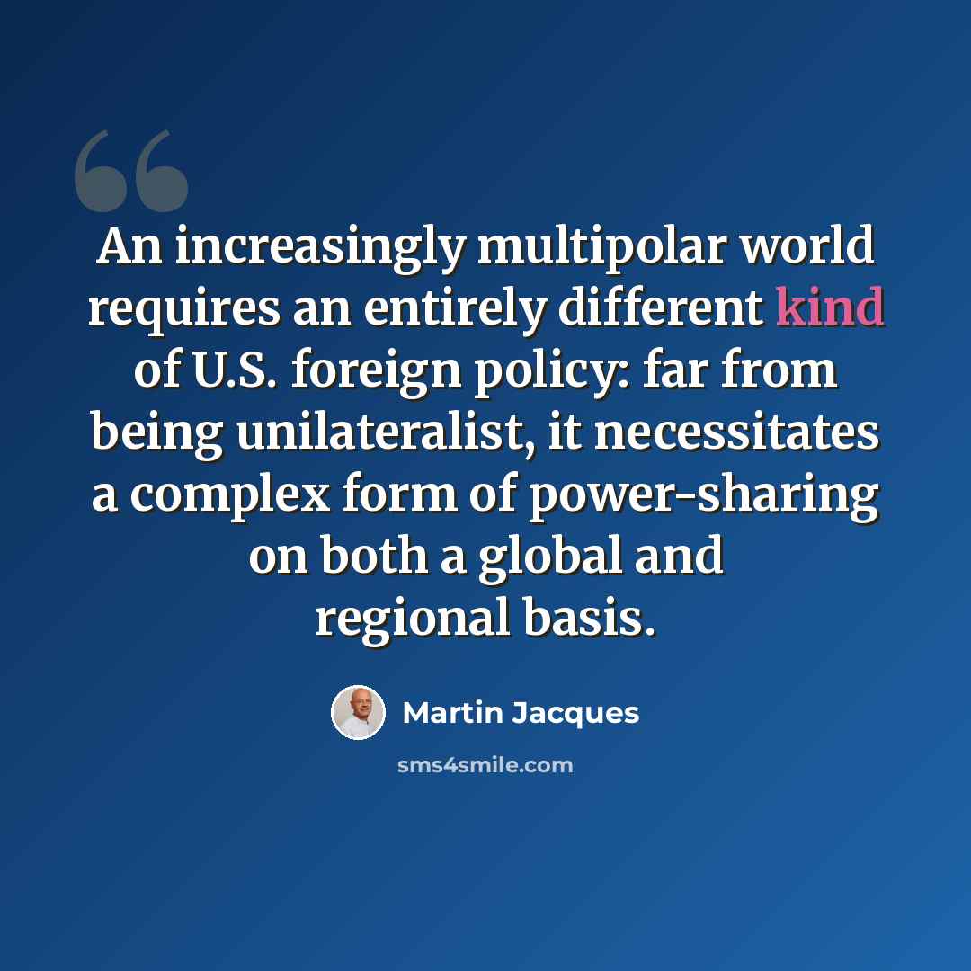 “An increasingly multipolar world requires an entirely different kind of U.S. foreign policy: far from being unilateralist, it necessitates a complex form of power-sharing on both a global and regional basis.” quote by Martin Jacques
