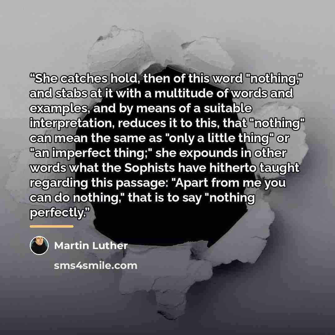 “She catches hold, then of this word "nothing," and stabs at it with a multitude of words and examples, and by means of a suitable interpretation, reduces it to this, that "nothing" can mean the same as "only a little thing" or "an imperfect thing;" she expounds in other words what the Sophists…” quote by Martin Luther