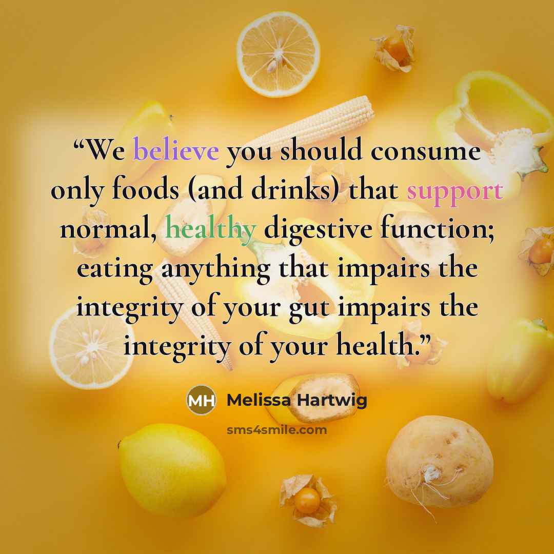 “We believe you should consume only foods (and drinks) that support normal, healthy digestive function; eating anything that impairs the integrity of your gut impairs the integrity of your health.” quote by Melissa Hartwig