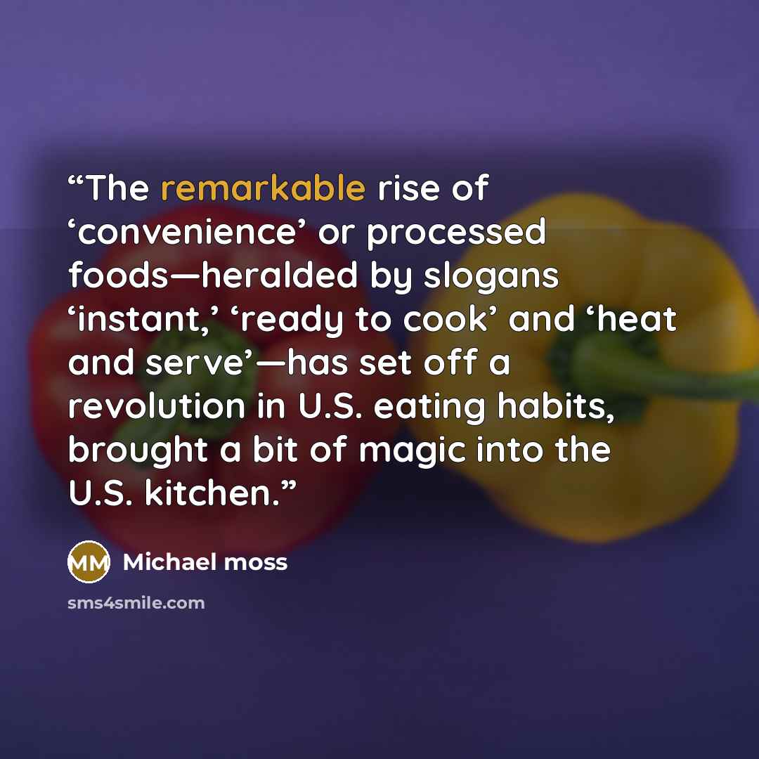 “The remarkable rise of ‘convenience’ or processed foods—heralded by slogans ‘instant,’ ‘ready to cook’ and ‘heat and serve’—has set off a revolution in U.S. eating habits, brought a bit of magic into the U.S. kitchen.” quote by Michael Moss