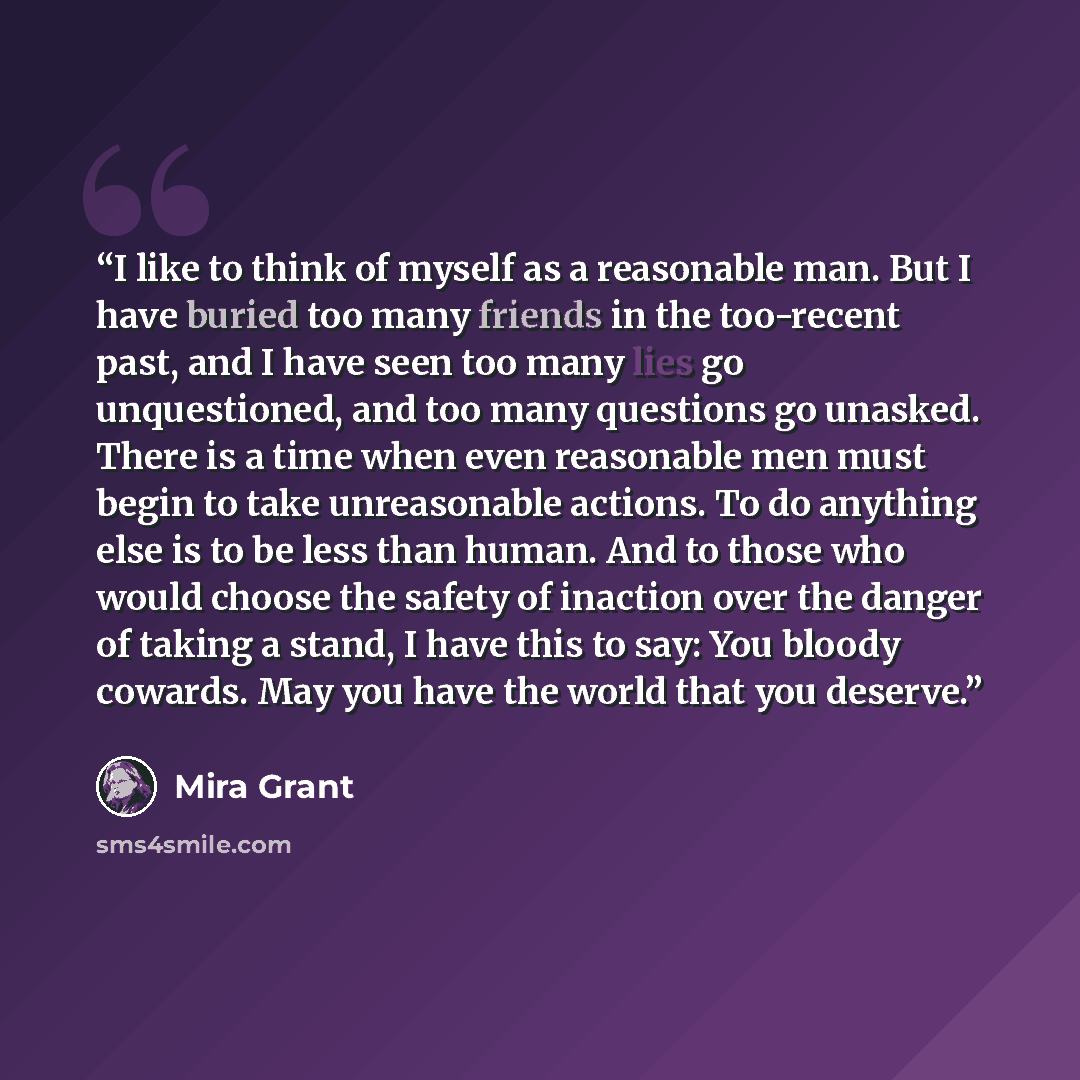 “I like to think of myself as a reasonable man. But I have buried too many friends in the too-recent past, and I have seen too many lies go unquestioned, and too many questions go unasked. There is a time when even reasonable men must begin to take unreasonable actions. To do anything else is to be…” quote by Mira Grant
