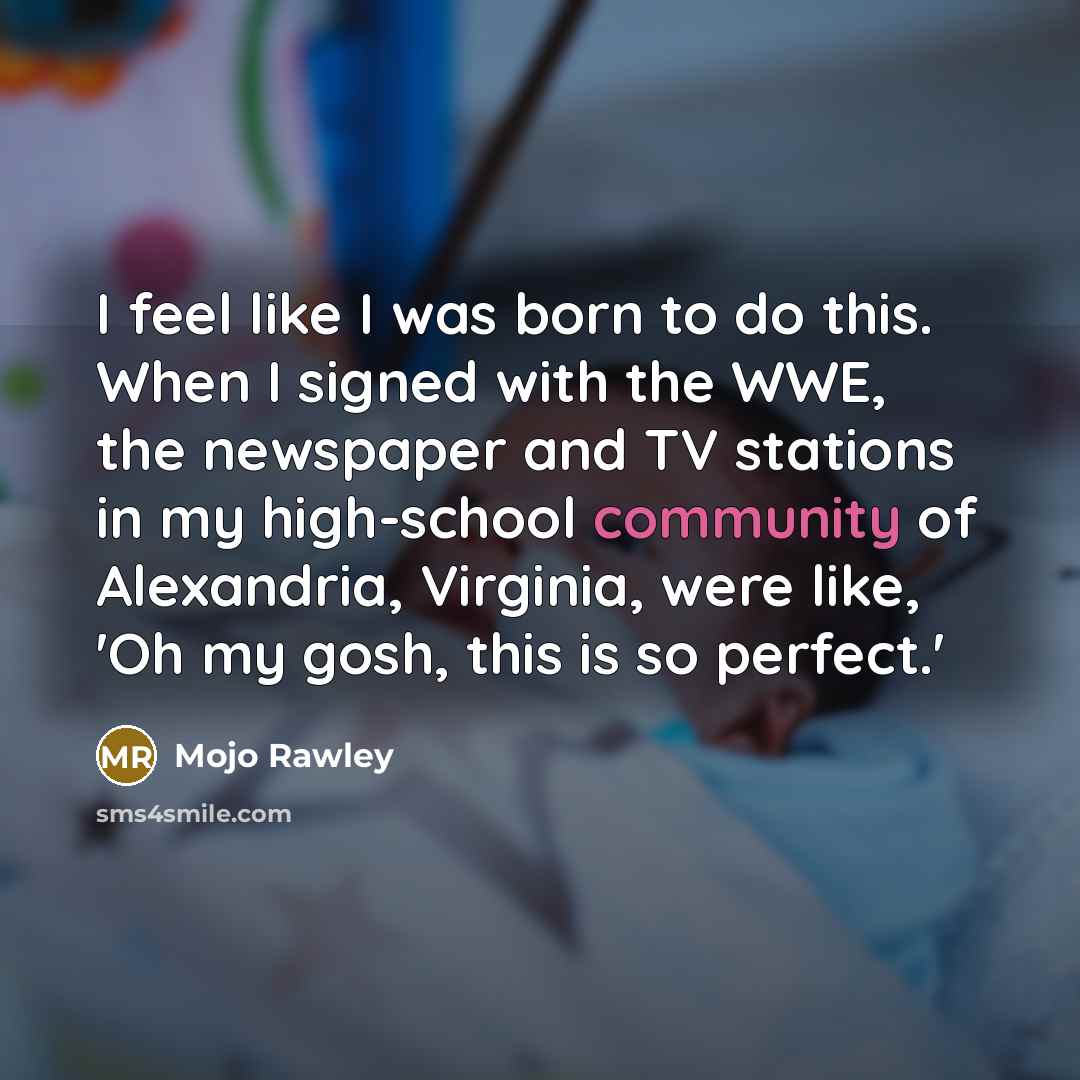 “I feel like I was born to do this. When I signed with the WWE, the newspaper and TV stations in my high-school community of Alexandria, Virginia, were like, 'Oh my gosh, this is so perfect.'” quote by Mojo Rawley