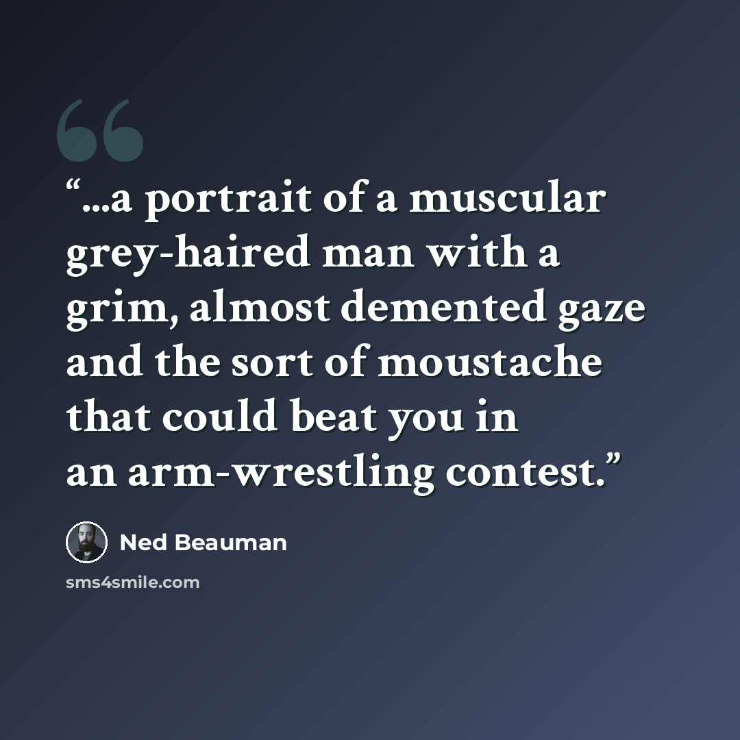 “...a portrait of a muscular grey-haired man with a grim, almost demented gaze and the sort of moustache that could beat you in an arm-wrestling contest.” quote by Ned Beauman