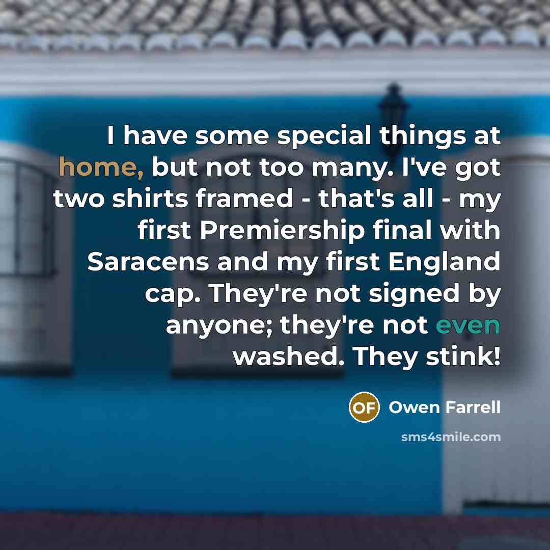 “I have some special things at home, but not too many. I've got two shirts framed - that's all - my first Premiership final with Saracens and my first England cap. They're not signed by anyone; they're not even washed. They stink!” quote by Owen Farrell