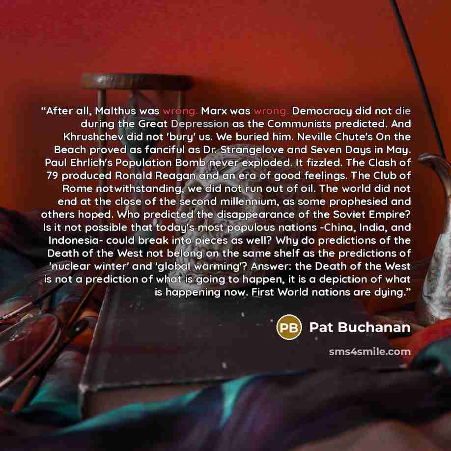 “After all, Malthus was wrong. Marx was wrong. Democracy did not die during the Great Depression as the Communists predicted. And Khrushchev did not 'bury' us. We buried him. Neville Chute's On the Beach proved as fanciful as Dr. Strangelove and Seven Days in May. Paul Ehrlich's Population Bomb…” quote by Pat Buchanan