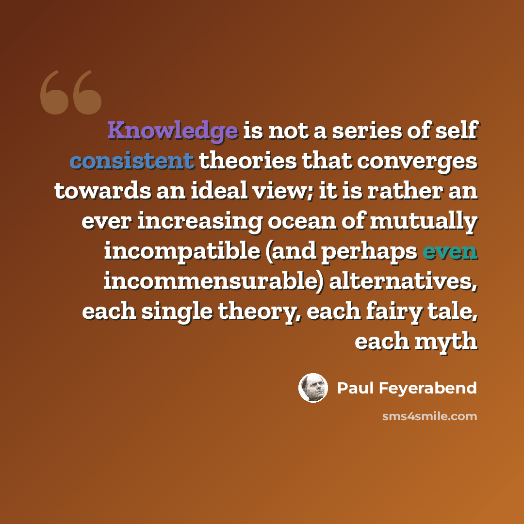“Knowledge is not a series of self consistent theories that converges towards an ideal view; it is rather an ever increasing ocean of mutually incompatible (and perhaps even incommensurable) alternatives, each single theory, each fairy tale, each myth” quote by Paul Feyerabend