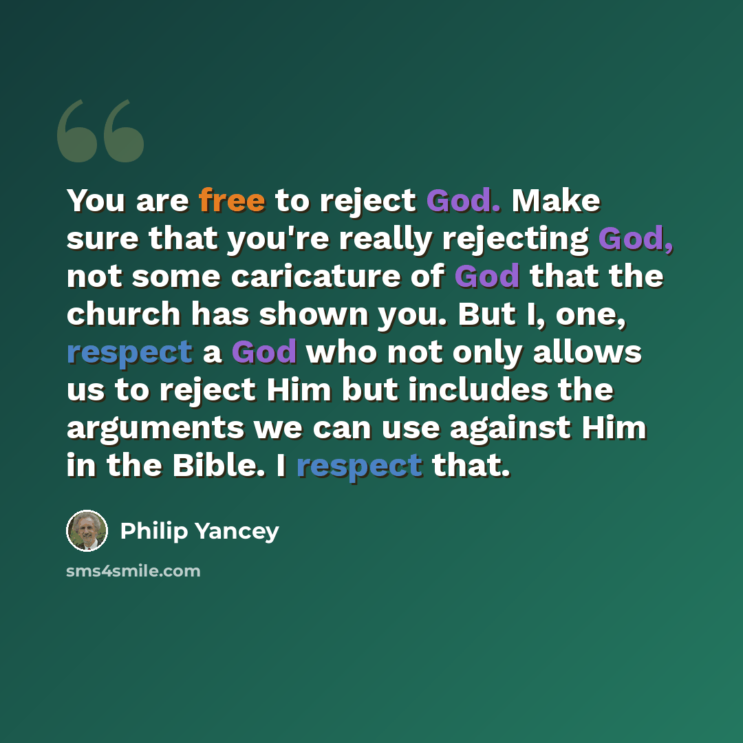 “You are free to reject God. Make sure that you're really rejecting God, not some caricature of God that the church has shown you. But I, one, respect a God who not only allows us to reject Him but includes the arguments we can use against Him in the Bible. I respect that.” quote by Philip Yancey
