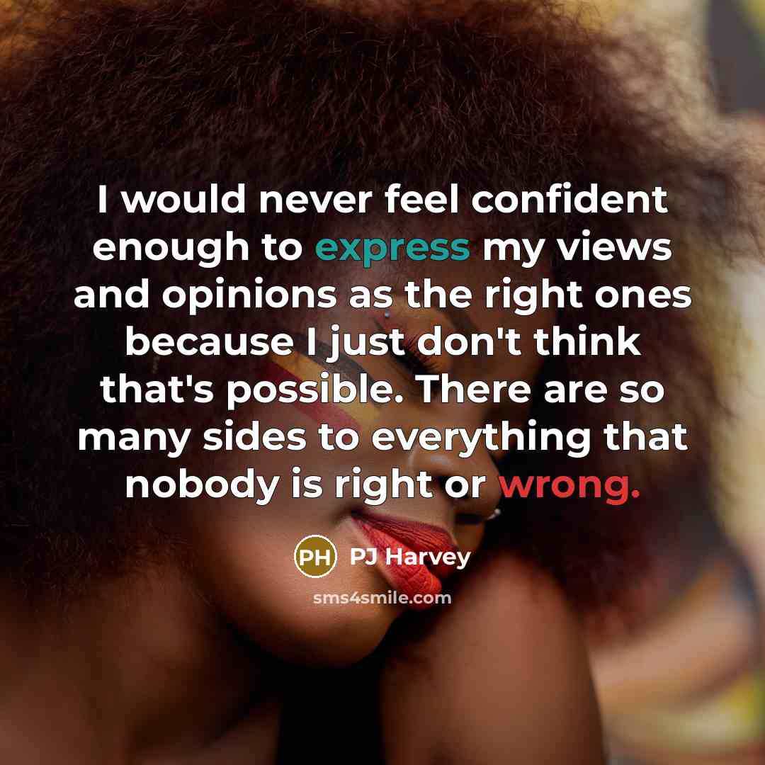 “I would never feel confident enough to express my views and opinions as the right ones because I just don't think that's possible. There are so many sides to everything that nobody is right or wrong.” quote by PJ Harvey