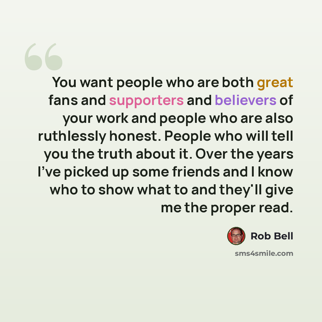“You want people who are both great fans and supporters and believers of your work and people who are also ruthlessly honest. People who will tell you the truth about it. Over the years I've picked up some friends and I know who to show what to and they'll give me the proper read.” quote by Rob Bell
