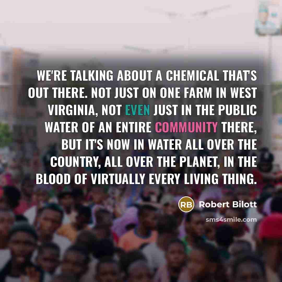 “We're talking about a chemical that's out there. Not just on one farm in West Virginia, not even just in the public water of an entire community there, but it's now in water all over the country, all over the planet, in the blood of virtually every living thing.” quote by Robert Bilott