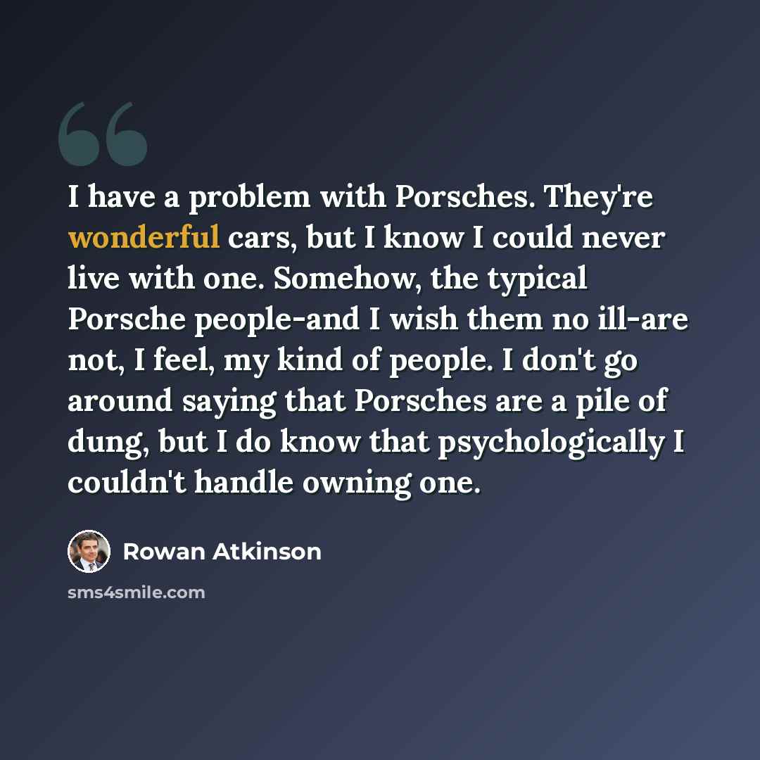 “I have a problem with Porsches. They're wonderful cars, but I know I could never live with one. Somehow, the typical Porsche people-and I wish them no ill-are not, I feel, my kind of people. I don't go around saying that Porsches are a pile of dung, but I do know that psychologically I couldn't…” quote by Rowan Atkinson