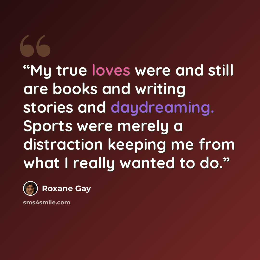 “My true loves were and still are books and writing stories and daydreaming. Sports were merely a distraction keeping me from what I really wanted to do.” quote by Roxane Gay