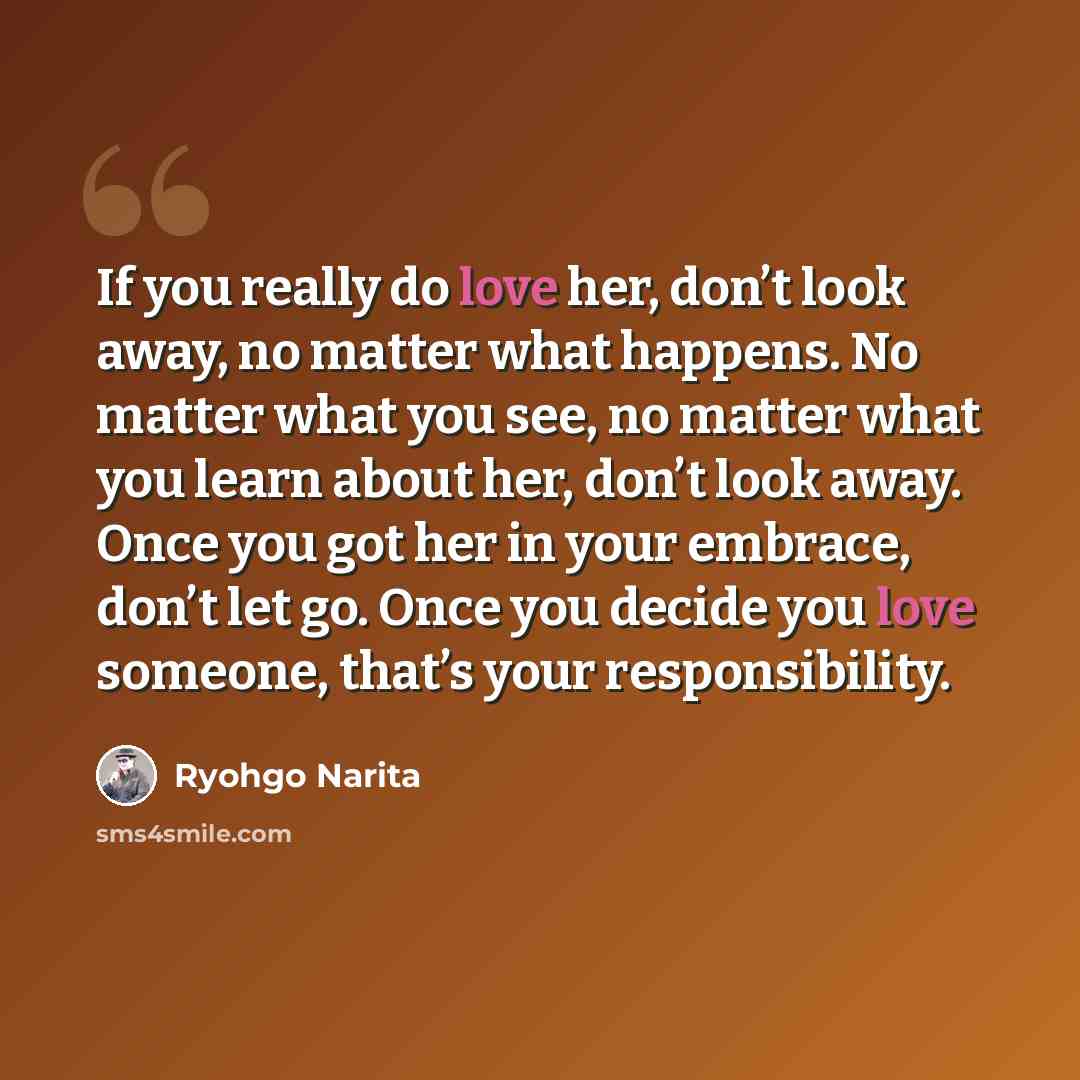 “If you really do love her, don’t look away, no matter what happens. No matter what you see, no matter what you learn about her, don’t look away. Once you got her in your embrace, don’t let go. Once you decide you love someone, that’s your responsibility.” quote by Ryohgo Narita