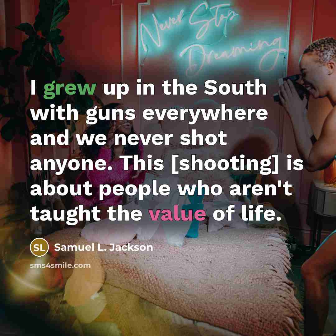 “I grew up in the South with guns everywhere and we never shot anyone. This [shooting] is about people who aren't taught the value of life.” quote by Samuel L. Jackson