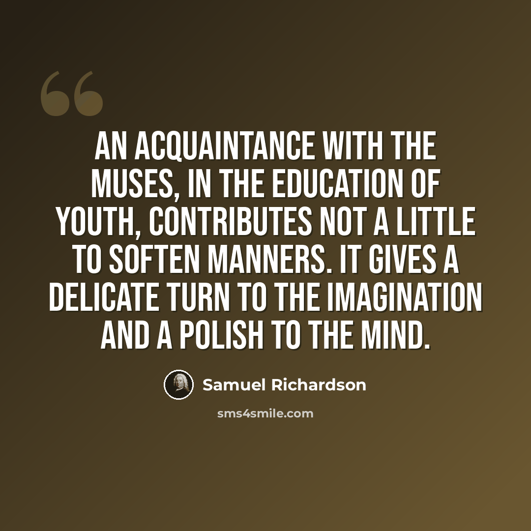 “An acquaintance with the muses, in the education of youth, contributes not a little to soften manners. It gives a delicate turn to the imagination and a polish to the mind.” quote by Samuel Richardson