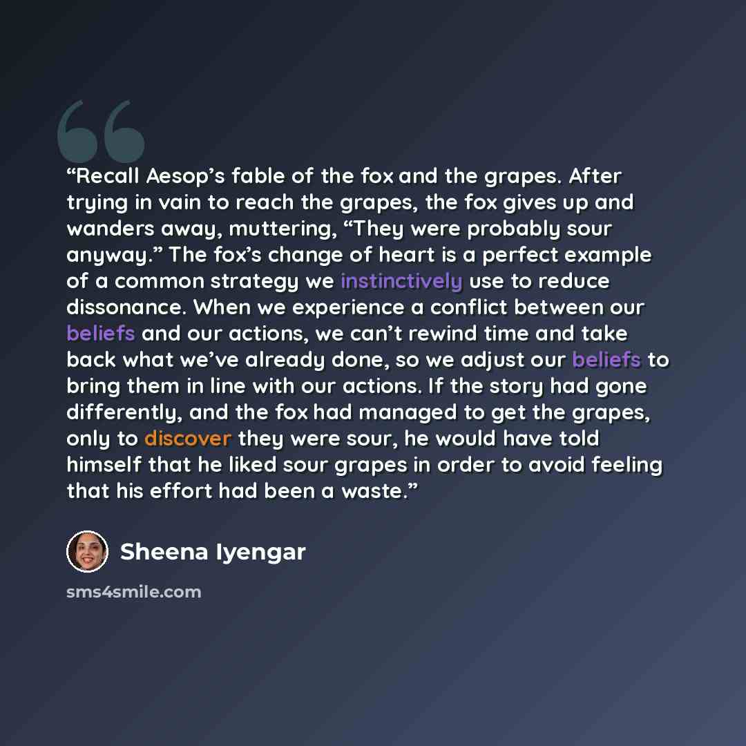 “Recall Aesop’s fable of the fox and the grapes. After trying in vain to reach the grapes, the fox gives up and wanders away, muttering, “They were probably sour anyway.” The fox’s change of heart is a perfect example of a common strategy we instinctively use to reduce dissonance. When we…” quote by Sheena Iyengar