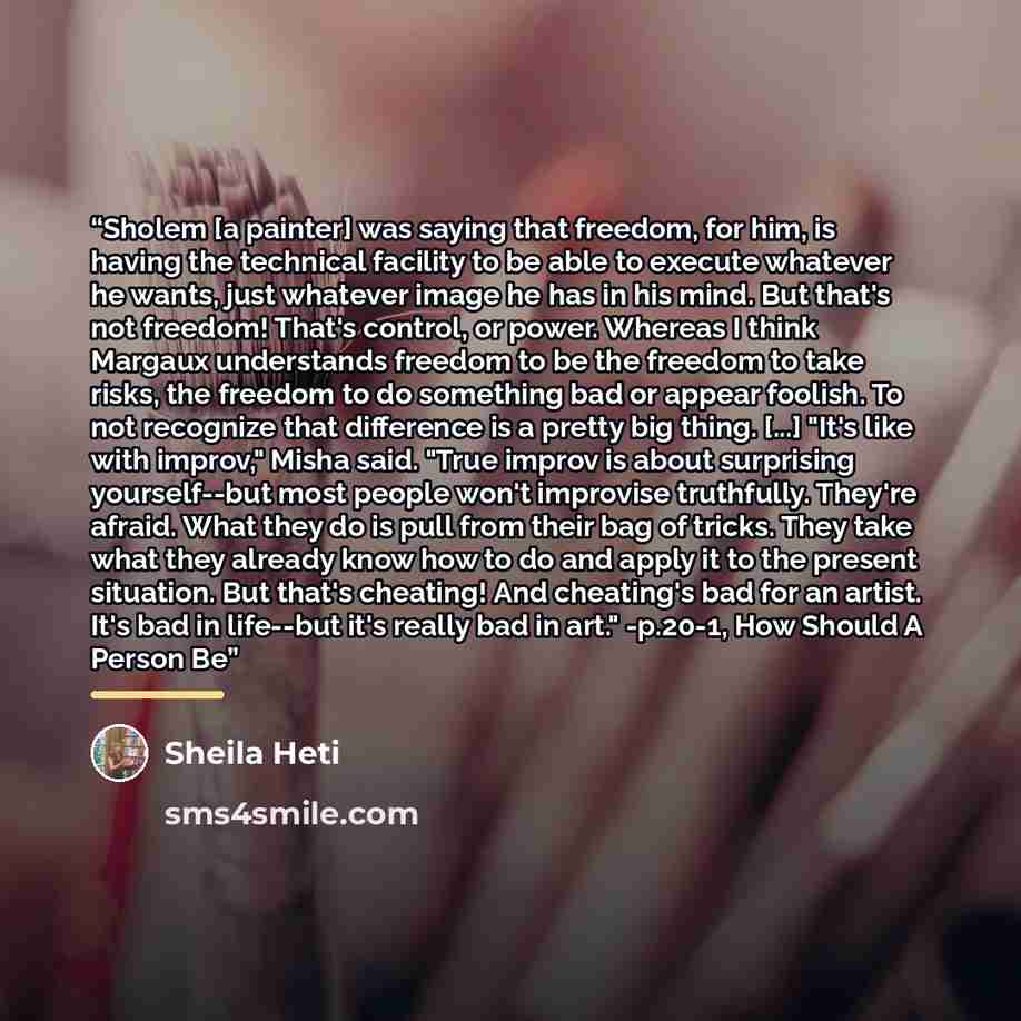 “Sholem [a painter] was saying that freedom, for him, is having the technical facility to be able to execute whatever he wants, just whatever image he has in his mind. But that's not freedom! That's control, or power. Whereas I think Margaux understands freedom to be the freedom to take risks, the…” quote by Sheila Heti