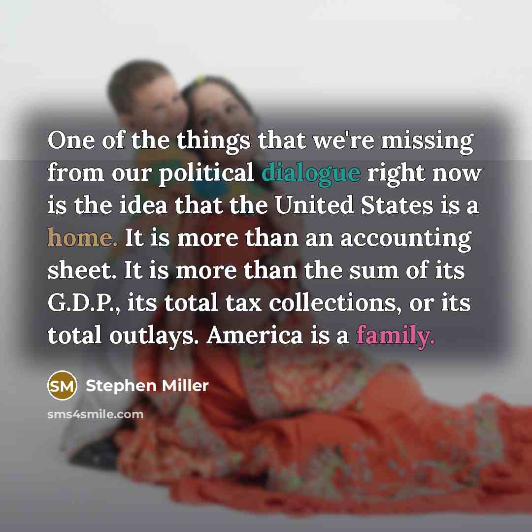 “One of the things that we're missing from our political dialogue right now is the idea that the United States is a home. It is more than an accounting sheet. It is more than the sum of its G.D.P., its total tax collections, or its total outlays. America is a family.” quote by Stephen Miller