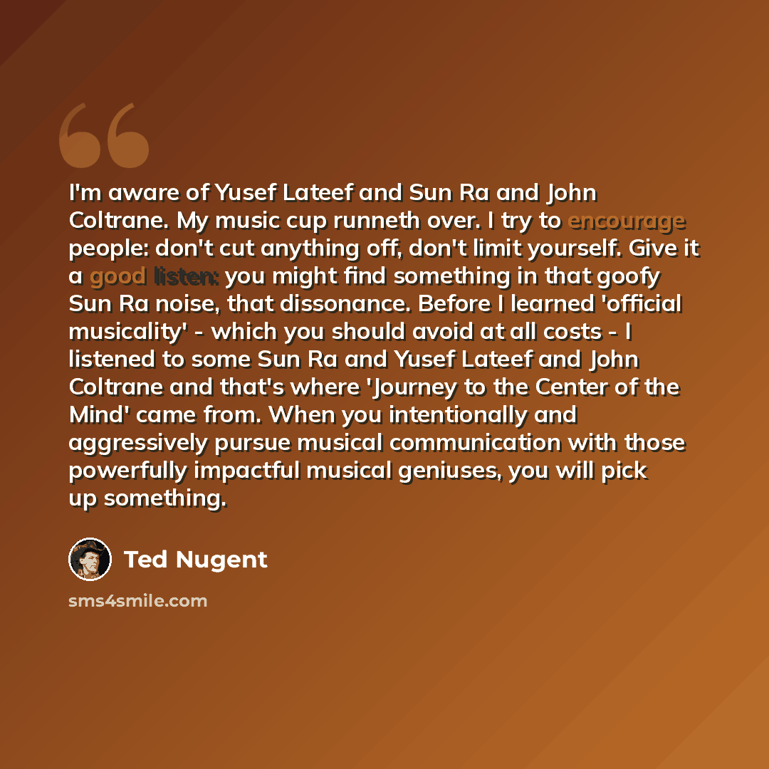 “I'm aware of Yusef Lateef and Sun Ra and John Coltrane. My music cup runneth over. I try to encourage people: don't cut anything off, don't limit yourself. Give it a good listen: you might find something in that goofy Sun Ra noise, that dissonance. Before I learned 'official musicality' - which…” quote by Ted Nugent