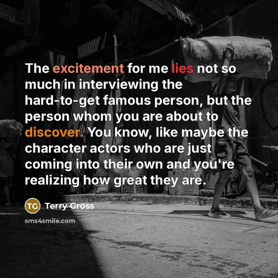 “The excitement for me lies not so much in interviewing the hard-to-get famous person, but the person whom you are about to discover. You know, like maybe the character actors who are just coming into their own and you're realizing how great they are.” quote by Terry Gross