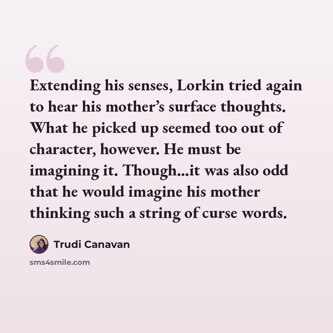 “Extending his senses, Lorkin tried again to hear his mother’s surface thoughts. What he picked up seemed too out of character, however. He must be imagining it. Though…it was also odd that he would imagine his mother thinking such a string of curse words.” quote by Trudi Canavan