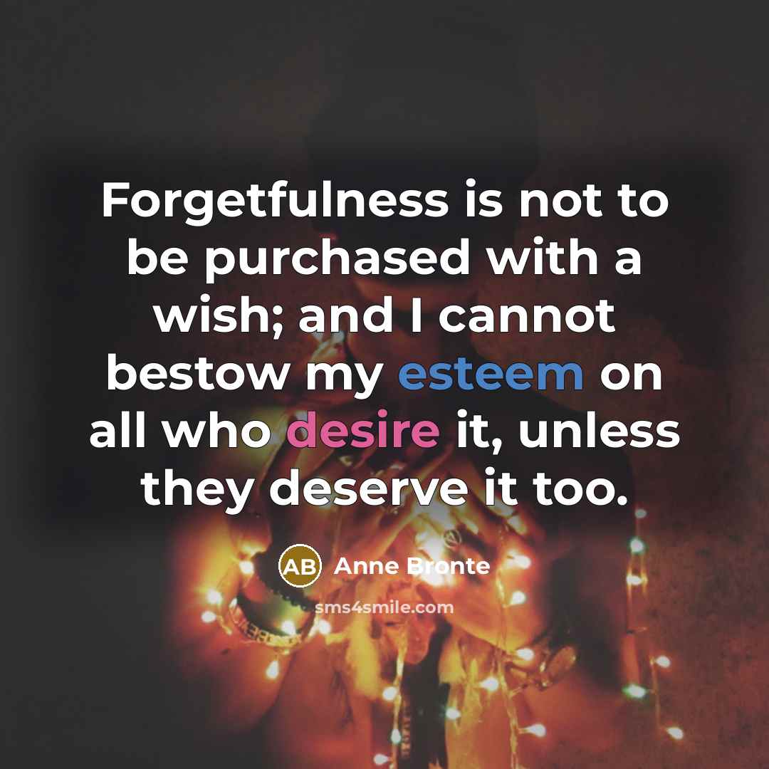 “Forgetfulness is not to be purchased with a wish; and I cannot bestow my esteem on all who desire it, unless they deserve it too.” quote by Anne Bronte