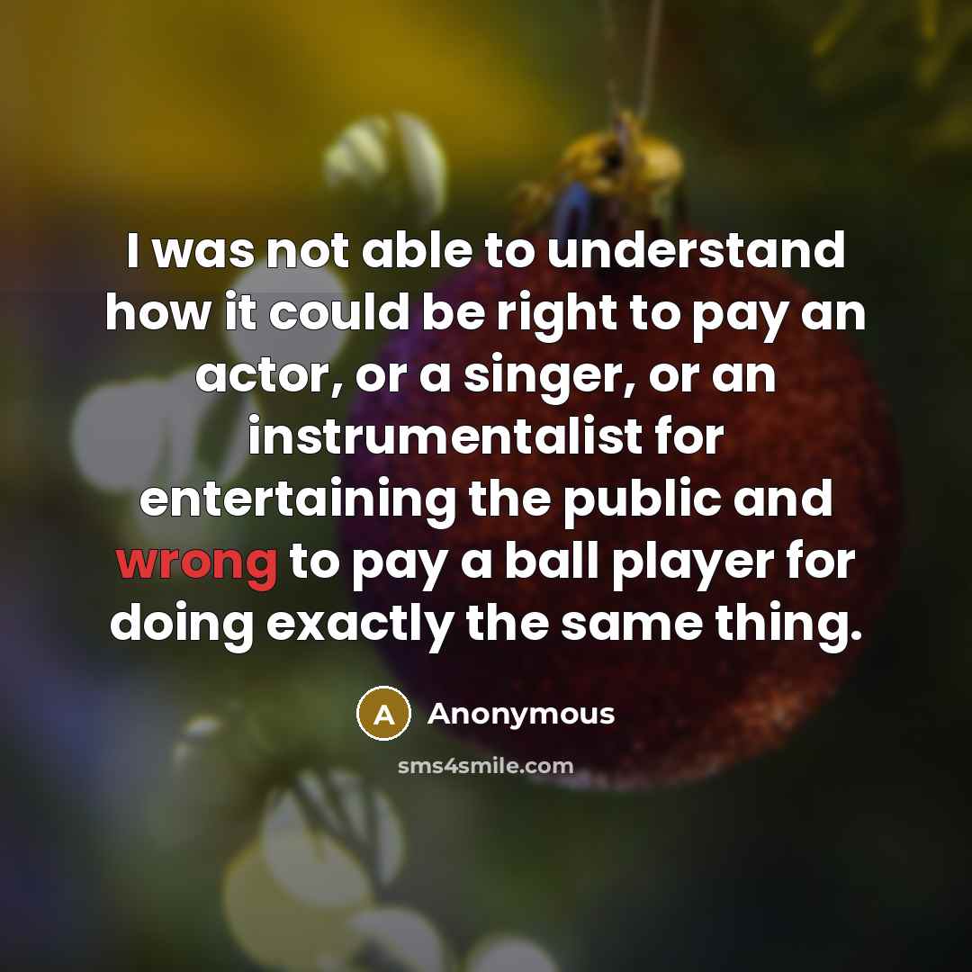 “I was not able to understand how it could be right to pay an actor, or a singer, or an instrumentalist for entertaining the public and wrong to pay a ball player for doing exactly the same thing.” quote by Anonymous