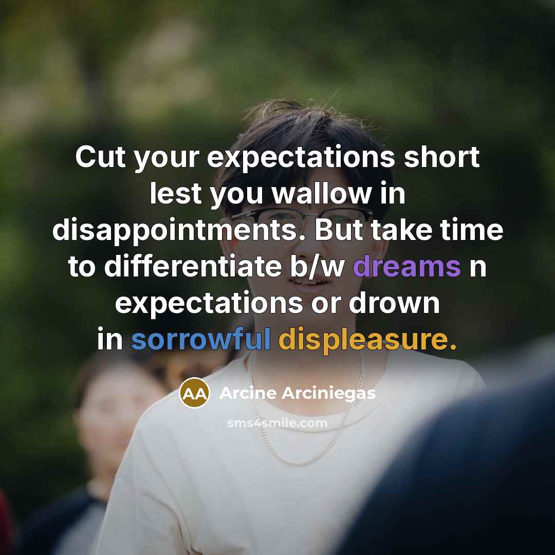 “Cut your expectations short lest you wallow in disappointments. But take time to differentiate b/w dreams n expectations or drown in sorrowful displeasure.” quote by Arcine Arciniegas